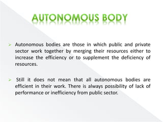  Autonomous bodies are those in which public and private 
sector work together by merging their resources either to 
increase the efficiency or to supplement the deficiency of 
resources. 
 Still it does not mean that all autonomous bodies are 
efficient in their work. There is always possibility of lack of 
performance or inefficiency from public sector. 
 