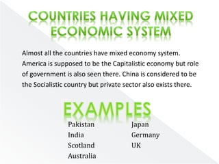 Almost all the countries have mixed economy system. 
America is supposed to be the Capitalistic economy but role 
of government is also seen there. China is considered to be 
the Socialistic country but private sector also exists there. 
Pakistan 
India 
Scotland 
Australia 
Japan 
Germany 
UK 
 