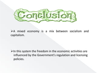 A mixed economy is a mix between socialism and 
capitalism. 
In this system the freedom in the economic activities are 
influenced by the Government's regulation and licensing 
policies. 
