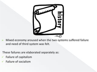  Mixed economy aroused when the two systems suffered failure 
and need of third system was felt. 
These failures are elaborated separately as: 
 Failure of capitalism 
 Failure of socialism 
 