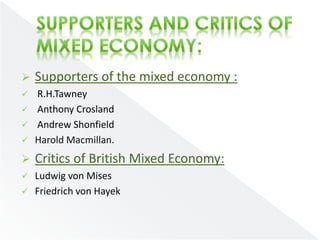  Supporters of the mixed economy : 
 R.H.Tawney 
 Anthony Crosland 
 Andrew Shonfield 
 Harold Macmillan. 
 Critics of British Mixed Economy: 
 Ludwig von Mises 
 Friedrich von Hayek 
 