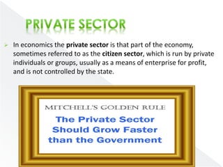  In economics the private sector is that part of the economy, 
sometimes referred to as the citizen sector, which is run by private 
individuals or groups, usually as a means of enterprise for profit, 
and is not controlled by the state. 
 