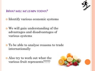 WHAT WILL WE LEARN TODAY?
 Identify various economic systems
 We will gain understanding of the
advantages and disadvantages of
various systems
 To be able to analyse reasons to trade
internationally
 Also try to work out what the
various fruit represents?????
 