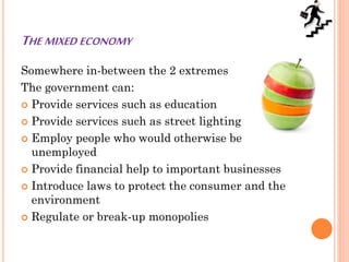 THE MIXED ECONOMY
Somewhere in-between the 2 extremes
The government can:
 Provide services such as education
 Provide services such as street lighting
 Employ people who would otherwise be
unemployed
 Provide financial help to important businesses
 Introduce laws to protect the consumer and the
environment
 Regulate or break-up monopolies
 