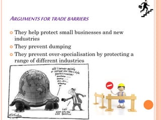 ARGUMENTS FOR TRADE BARRIERS
 They help protect small businesses and new
industries
 They prevent dumping
 They prevent over-specialisation by protecting a
range of different industries
 