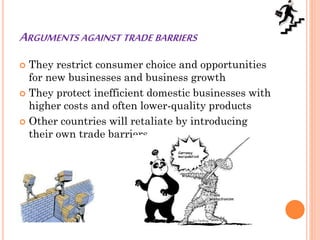 ARGUMENTS AGAINST TRADE BARRIERS
 They restrict consumer choice and opportunities
for new businesses and business growth
 They protect inefficient domestic businesses with
higher costs and often lower-quality products
 Other countries will retaliate by introducing
their own trade barriers
 