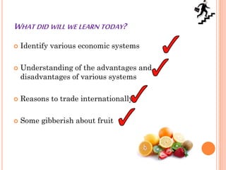 WHAT DID WILL WE LEARN TODAY?
 Identify various economic systems
 Understanding of the advantages and
disadvantages of various systems
 Reasons to trade internationally
 Some gibberish about fruit
 