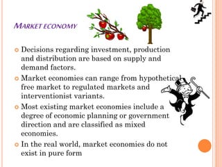 MARKET ECONOMY
 Decisions regarding investment, production
and distribution are based on supply and
demand factors.
 Market economies can range from hypothetical
free market to regulated markets and
interventionist variants.
 Most existing market economies include a
degree of economic planning or government
direction and are classified as mixed
economies.
 In the real world, market economies do not
exist in pure form
 