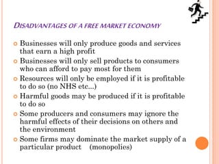 DISADVANTAGES OF A FREE MARKET ECONOMY
 Businesses will only produce goods and services
that earn a high profit
 Businesses will only sell products to consumers
who can afford to pay most for them
 Resources will only be employed if it is profitable
to do so (no NHS etc...)
 Harmful goods may be produced if it is profitable
to do so
 Some producers and consumers may ignore the
harmful effects of their decisions on others and
the environment
 Some firms may dominate the market supply of a
particular product (monopolies)
 