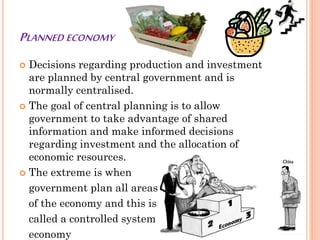 PLANNED ECONOMY
 Decisions regarding production and investment
are planned by central government and is
normally centralised.
 The goal of central planning is to allow
government to take advantage of shared
information and make informed decisions
regarding investment and the allocation of
economic resources.
 The extreme is when
government plan all areas
of the economy and this is
called a controlled system
economy
 