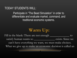 TODAY STUDENTS WILL: ,[object Object],Warm Up: Fill in the blank: There are not enough _____________ to satisfy human wants so ______________ exists. Since we can’t have everything we want, we must make choices. What we give up to make an economic decision is called an ______________ _____________. 