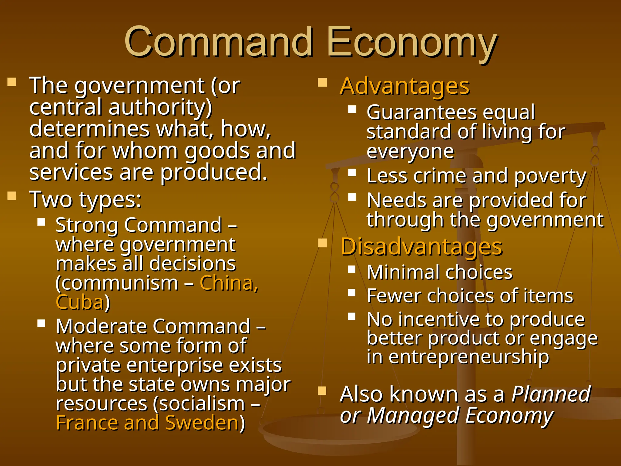 Command Economy
Command Economy
 The government (or
The government (or
central authority)
central authority)
determines what, how,
determines what, how,
and for whom goods and
and for whom goods and
services are produced.
services are produced.
 Two types:
Two types:
 Strong Command –
Strong Command –
where government
where government
makes all decisions
makes all decisions
(communism –
(communism – China,
China,
Cuba
Cuba)
)
 Moderate Command –
Moderate Command –
where some form of
where some form of
private enterprise exists
private enterprise exists
but the state owns major
but the state owns major
resources (socialism –
resources (socialism –
France and Sweden
France and Sweden)
)
 Advantages
Advantages
 Guarantees equal
Guarantees equal
standard of living for
standard of living for
everyone
everyone
 Less crime and poverty
Less crime and poverty
 Needs are provided for
Needs are provided for
through the government
through the government
 Disadvantages
Disadvantages
 Minimal choices
Minimal choices
 Fewer choices of items
Fewer choices of items
 No incentive to produce
No incentive to produce
better product or engage
better product or engage
in entrepreneurship
in entrepreneurship
 Also known as a
Also known as a Planned
Planned
or Managed Economy
or Managed Economy
 