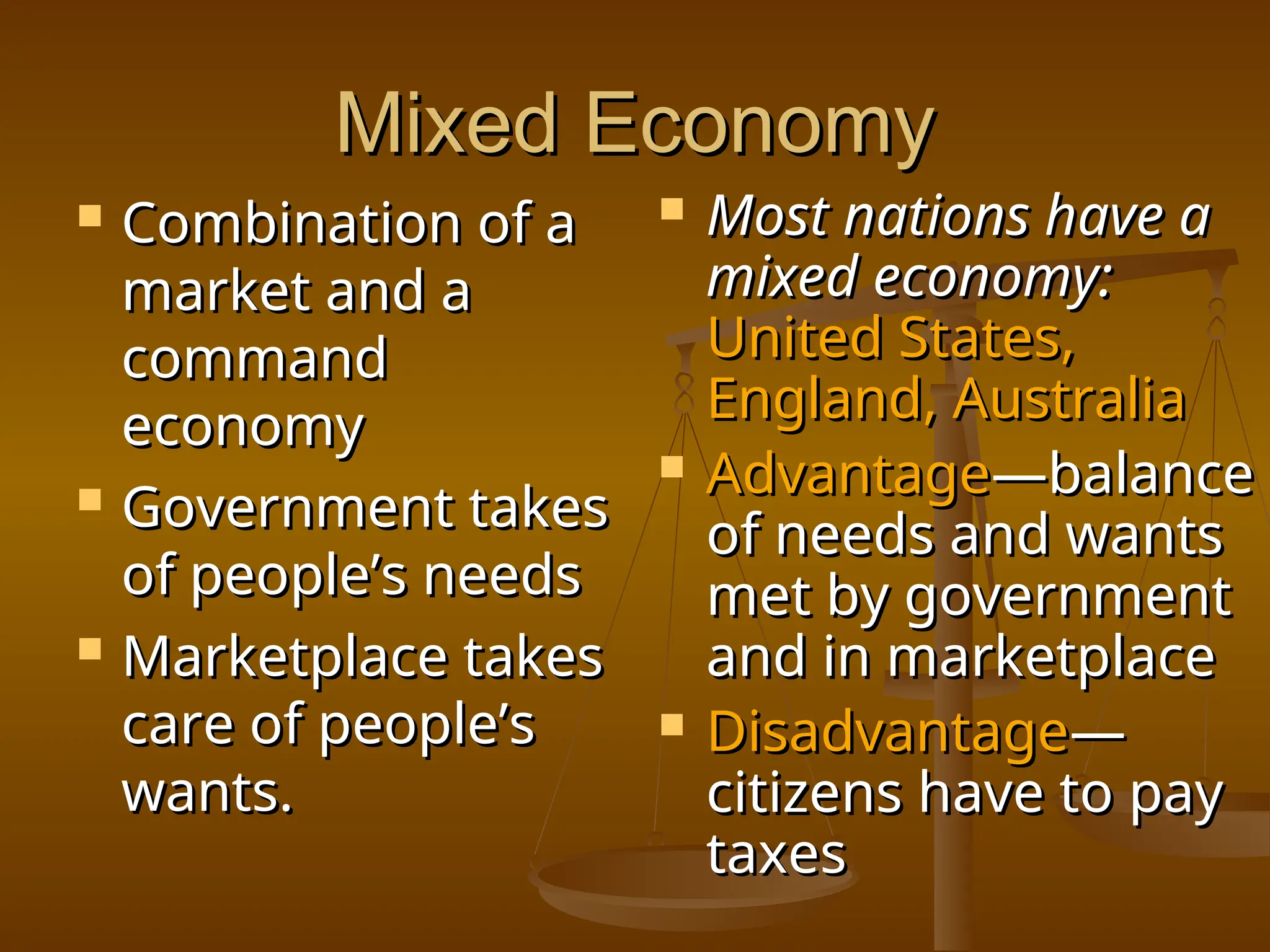 Mixed Economy
Mixed Economy
 Combination of a
Combination of a
market and a
market and a
command
command
economy
economy
 Government takes
Government takes
of people’s needs
of people’s needs
 Marketplace takes
Marketplace takes
care of people’s
care of people’s
wants.
wants.
 Most nations have a
Most nations have a
mixed economy:
mixed economy:
United States,
United States,
England, Australia
England, Australia
 Advantage
Advantage—balance
—balance
of needs and wants
of needs and wants
met by government
met by government
and in marketplace
and in marketplace
 Disadvantage
Disadvantage—
—
citizens have to pay
citizens have to pay
taxes
taxes
 