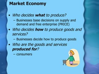 Market Economy Who decides  what  to produce? Businesses base decisions on supply and demand and free enterprise (PRICE) Who decides  how  to produce goods and services? Businesses decide how to produce goods Who are the goods and services  produced for ? consumers 