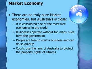 Market Economy There are no truly pure Market economies, but Australia’s is close: It is considered one of the most free economies in the world Businesses operate without too many rules form the government People are free to start a business and can do so quickly Courts use the laws of Australia to protect the property rights of citizens 