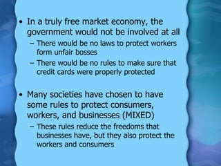 In a truly free market economy, the government would not be involved at all There would be no laws to protect workers form unfair bosses There would be no rules to make sure that credit cards were properly protected Many societies have chosen to have some rules to protect consumers, workers, and businesses (MIXED) These rules reduce the freedoms that businesses have, but they also protect the workers and consumers 