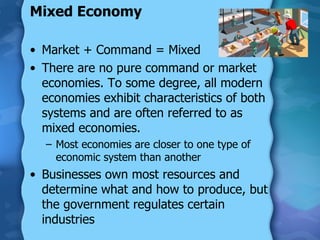 Mixed Economy Market + Command = Mixed There are no pure command or market economies. To some degree, all modern economies exhibit characteristics of both systems and are often referred to as mixed economies.  Most economies are closer to one type of economic system than another Businesses own most resources and determine what and how to produce, but the government regulates certain industries 