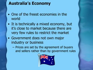 Australia’s Economy One of the freest economies in the world It is technically a mixed economy, but it’s close to market because there are very few rules to restrict the market Government does not own major industry or business Prices are set by the agreement of buyers and sellers rather than by government rules 