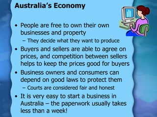 Australia’s Economy People are free to own their own businesses and property They decide what they want to produce Buyers and sellers are able to agree on prices, and competition between sellers helps to keep the prices good for buyers Business owners and consumers can depend on good laws to protect them Courts are considered fair and honest It is very easy to start a business in Australia – the paperwork usually takes less than a week! 