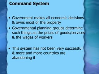 Command System Government makes all economic decisions & owns most of the property Governmental planning groups determine such things as the prices of goods/services & the wages of workers This system has not been very successful & more and more countries are abandoning it 