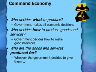 Command Economy Who decides  what  to produce? Government makes all economic decisions Who decides  how  to produce goods and services? Government decides how to make goods/services Who are the goods and services  produced for? Whoever the government decides to give them to 