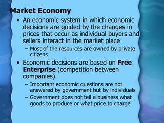 Market Economy An economic system in which economic decisions are guided by the changes in prices that occur as individual buyers and sellers interact in the market place Most of the resources are owned by private citizens Economic decisions are based on  Free Enterprise  (competition between companies) Important economic questions are not answered by government but by individuals Government does not tell a business what goods to produce or what price to charge 
