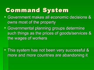Command System Government makes all economic decisions & owns most of the property Governmental planning groups determine such things as the prices of goods/services & the wages of workers This system has not been very successful & more and more countries are abandoning it 
