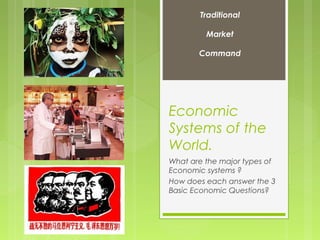 Economic
Systems of the
World.
What are the major types of
Economic systems ?
How does each answer the 3
Basic Economic Questions?
Traditional
Market
Command
 