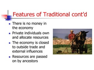 Features of Traditional cont’d
 There is no money in
the economy
 Private individuals own
and allocate resources
 The economy is closed
to outside trade and
external influences
 Resources are passed
on by ancestors
 
