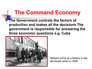 The Command Economy
 The Government controls the factors of
production and makes all the decisions The
government is responsible for answering the
three economic questions e.g. Cuba
Workers arrive at a factory in the
old Soviet Union in 1929.
 