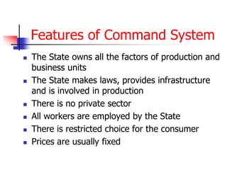 Features of Command System
 The State owns all the factors of production and
business units
 The State makes laws, provides infrastructure
and is involved in production
 There is no private sector
 All workers are employed by the State
 There is restricted choice for the consumer
 Prices are usually fixed
 