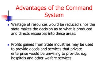 Advantages of the Command
System
 Wastage of resources would be reduced since the
state makes the decision as to what is produced
and directs resources into these areas.
 Profits gained from State industries may be used
to provide goods and services that private
enterprise would be unwilling to provide, e.g.
hospitals and other welfare services.
 