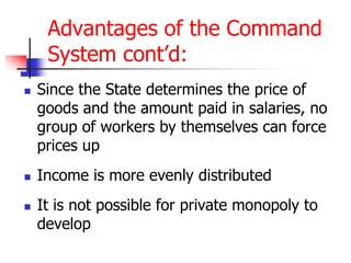 Advantages of the Command
System cont’d:
 Since the State determines the price of
goods and the amount paid in salaries, no
group of workers by themselves can force
prices up
 Income is more evenly distributed
 It is not possible for private monopoly to
develop
 