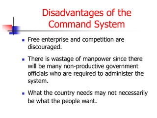 Disadvantages of the
Command System
 Free enterprise and competition are
discouraged.
 There is wastage of manpower since there
will be many non-productive government
officials who are required to administer the
system.
 What the country needs may not necessarily
be what the people want.
 