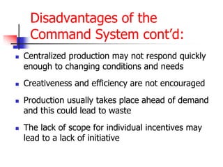 Disadvantages of the
Command System cont’d:
 Centralized production may not respond quickly
enough to changing conditions and needs
 Creativeness and efficiency are not encouraged
 Production usually takes place ahead of demand
and this could lead to waste
 The lack of scope for individual incentives may
lead to a lack of initiative
 
