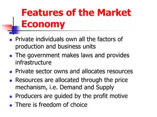 Features of the Market
Economy
 Private individuals own all the factors of
production and business units
 The government makes laws and provides
infrastructure
 Private sector owns and allocates resources
 Resources are allocated through the price
mechanism, i.e. Demand and Supply
 Producers are guided by the profit motive
 There is freedom of choice
 
