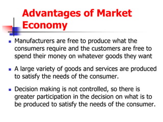 Advantages of Market
Economy
 Manufacturers are free to produce what the
consumers require and the customers are free to
spend their money on whatever goods they want
 A large variety of goods and services are produced
to satisfy the needs of the consumer.
 Decision making is not controlled, so there is
greater participation in the decision on what is to
be produced to satisfy the needs of the consumer.
 