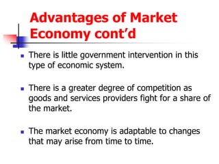 Advantages of Market
Economy cont’d
 There is little government intervention in this
type of economic system.
 There is a greater degree of competition as
goods and services providers fight for a share of
the market.
 The market economy is adaptable to changes
that may arise from time to time.
 