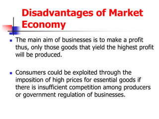 Disadvantages of Market
Economy
 The main aim of businesses is to make a profit
thus, only those goods that yield the highest profit
will be produced.
 Consumers could be exploited through the
imposition of high prices for essential goods if
there is insufficient competition among producers
or government regulation of businesses.
 