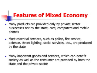 Features of Mixed Economy
 Many products are provided only by private sector
businesses not by the state, cars, computers and mobile
phones
 Most essential services, such as police, fire service,
defense, street lighting, social services, etc., are produced
by the state
 Many important goods and services, which can benefit
society as well as the consumer are provided by both the
state and the private sector
 