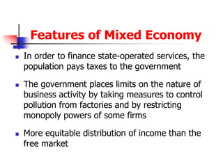 Features of Mixed Economy
 In order to finance state-operated services, the
population pays taxes to the government
 The government places limits on the nature of
business activity by taking measures to control
pollution from factories and by restricting
monopoly powers of some firms
 More equitable distribution of income than the
free market
 