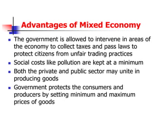 Advantages of Mixed Economy
 The government is allowed to intervene in areas of
the economy to collect taxes and pass laws to
protect citizens from unfair trading practices
 Social costs like pollution are kept at a minimum
 Both the private and public sector may unite in
producing goods
 Government protects the consumers and
producers by setting minimum and maximum
prices of goods
 