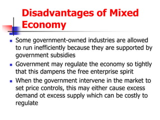Disadvantages of Mixed
Economy
 Some government-owned industries are allowed
to run inefficiently because they are supported by
government subsidies
 Government may regulate the economy so tightly
that this dampens the free enterprise spirit
 When the government intervene in the market to
set price controls, this may either cause excess
demand ot excess supply which can be costly to
regulate
 