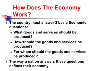 How Does The Economy
Work?
 The country must answer 3 basic Economic
questions:
 What goods and services should be
produced?
 How should the goods and services be
produced?
 For whom should the goods and services
be produced?
 The way a nation answers these questions
defines their economy.
 