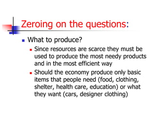 Zeroing on the questions:
 What to produce?
 Since resources are scarce they must be
used to produce the most needy products
and in the most efficient way
 Should the economy produce only basic
items that people need (food, clothing,
shelter, health care, education) or what
they want (cars, designer clothing)
 
