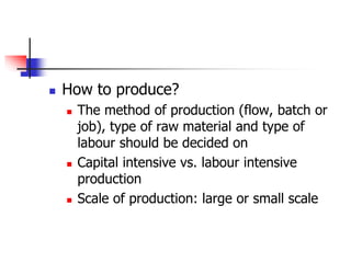  How to produce?
 The method of production (flow, batch or
job), type of raw material and type of
labour should be decided on
 Capital intensive vs. labour intensive
production
 Scale of production: large or small scale
 