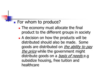  For whom to produce?
 The economy must allocate the final
product to the different groups in society
 A decision on how the products will be
distributed should also be made. Some
goods are distributed on the ability to pay
the price while the government might
distribute goods on a basis of needs e.g
subsidize housing, free tuition and
healthcare
 