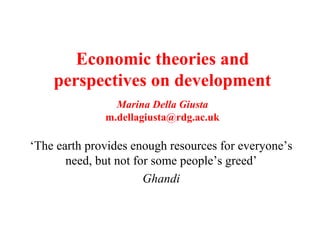 Economic theories and
perspectives on development
Marina Della Giusta
m.dellagiusta@rdg.ac.uk
‘The earth provides enough resources for everyone’s
need, but not for some people’s greed’
Ghandi
 