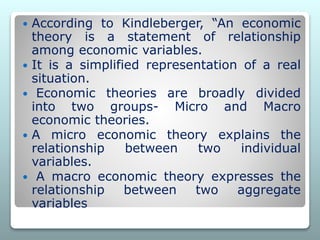  According to Kindleberger, “An economic
theory is a statement of relationship
among economic variables.
 It is a simplified representation of a real
situation.
 Economic theories are broadly divided
into two groups- Micro and Macro
economic theories.
 A micro economic theory explains the
relationship between two individual
variables.
 A macro economic theory expresses the
relationship between two aggregate
variables
 