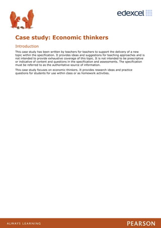 Case study: Economic thinkers
Introduction
This case study has been written by teachers for teachers to support the delivery of a new
topic within the specification. It provides ideas and suggestions for teaching approaches and is
not intended to provide exhaustive coverage of this topic. It is not intended to be prescriptive
or indicative of content and questions in the specification and assessments. The specification
must be referred to as the authoritative source of information.
This case study focuses on economic thinkers. It provides research ideas and practice
questions for students for use within class or as homework activities.
 